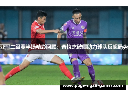 亚冠二级赛半场精彩回顾：普拉杰破僵助力球队反超局势