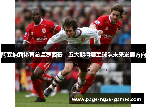 阿森纳新体育总监罗西基：五大期待展望球队未来发展方向