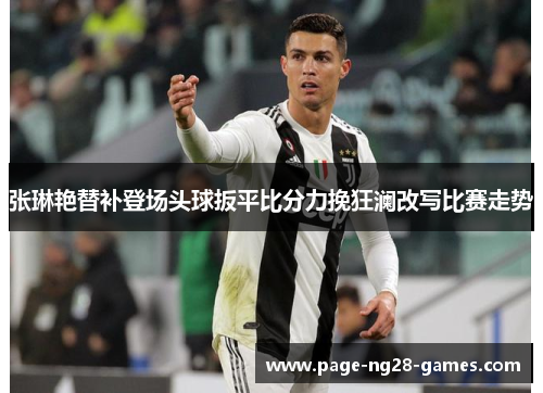 张琳艳替补登场头球扳平比分力挽狂澜改写比赛走势 张琳艳替补登场头球扳平比分力挽狂澜改写比赛走势