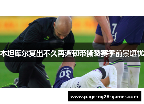 本坦库尔复出不久再遭韧带撕裂赛季前景堪忧 本坦库尔复出不久再遭韧带撕裂赛季前景堪忧