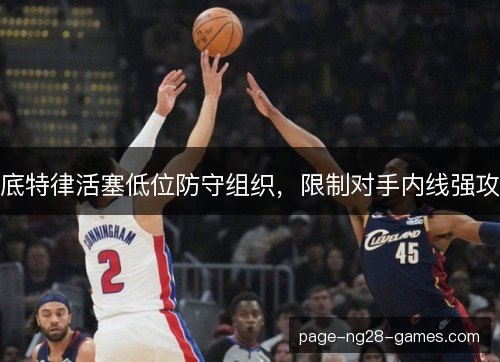 底特律活塞低位防守组织,限制对手内线强攻 底特律活塞低位防守组织,限制对手内线强攻